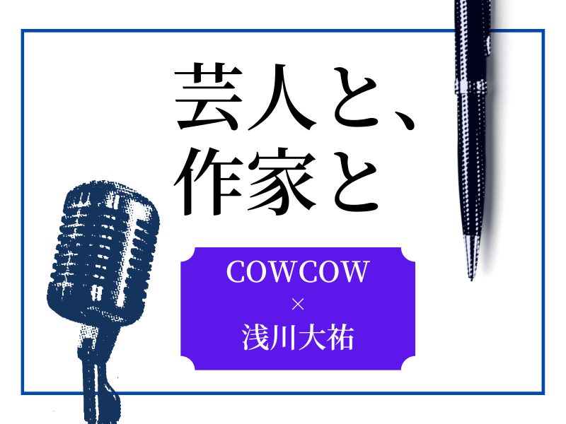 COWCOWと年間140日以上会う「家族のような」作家――ギャグもできる浅川大祐の魅力とは【芸人と、作家と】